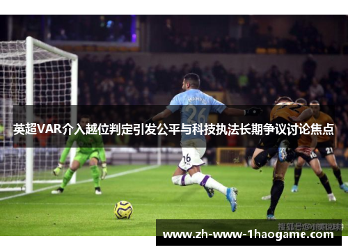 英超VAR介入越位判定引发公平与科技执法长期争议讨论焦点