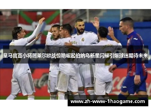皇马官宣小将居莱尔欧战惊艳崛起伯纳乌新星闪耀引爆球迷期待未来 皇马官宣小将居莱尔欧战惊艳崛起伯纳乌新星闪耀引爆球迷期待未来
