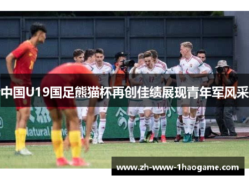 中国U19国足熊猫杯再创佳绩展现青年军风采 中国U19国足熊猫杯再创佳绩展现青年军风采