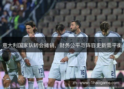意大利国家队转会摊销，财务公平与阵容更新需平衡